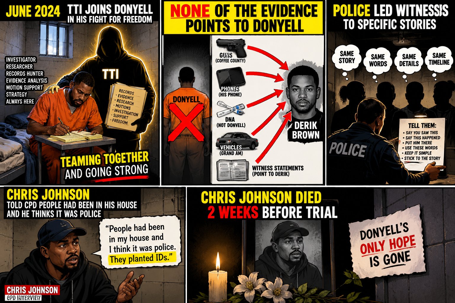 Five panels. June 2024: TTI joins Donyell in his fight for freedom, teaming together and going strong. None of the evidence points to Donyell: guns from Coffee County, his phone, DNA not Donyell, the Grand Am and witness statements point to Derik Brown. Police led witnesses to specific stories. Chris Johnson told CPD people had been in his house and he thinks it was police. Chris Johnson died 2 weeks before trial: Donyell’s only hope is gone.